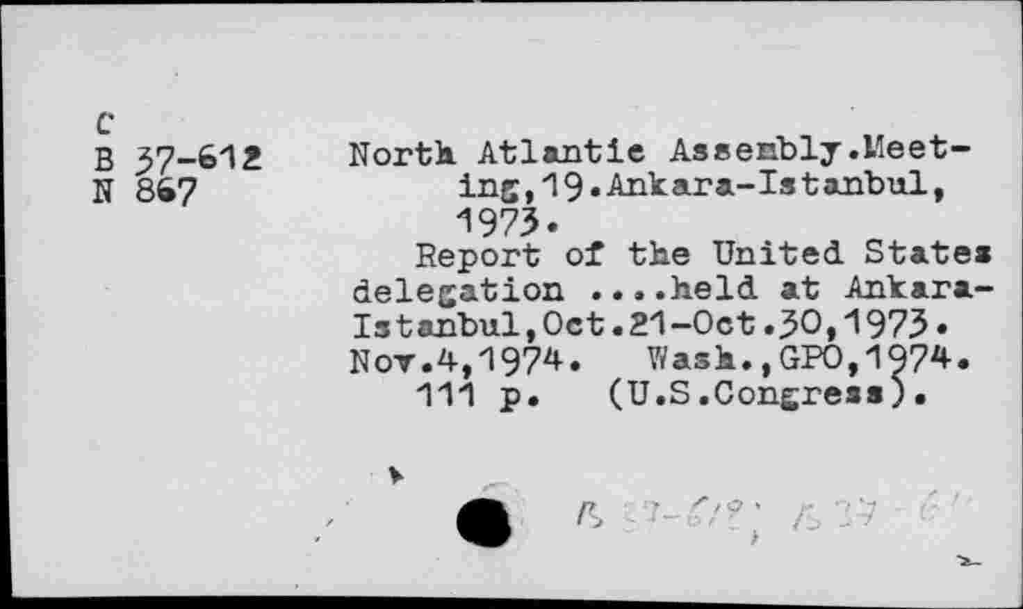 ﻿c
B 37-612
N 867
North. Atlantic Assenbly.Meeting ,19•Ankara-Ist anbul, 1973.
Report of the United States delegation ....held at Ankara-Istanbul, Oct . 21 -Oct .30,1973 • Nov.4,1974.	Wash.,GPO,197*.
111 p. (U.S.Congress)•